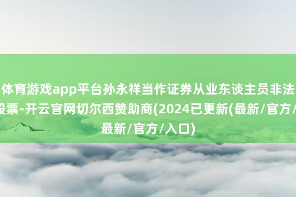 体育游戏app平台孙永祥当作证券从业东谈主员非法生意股票-开云官网切尔西赞助商(2024已更新(最新/官方/入口)