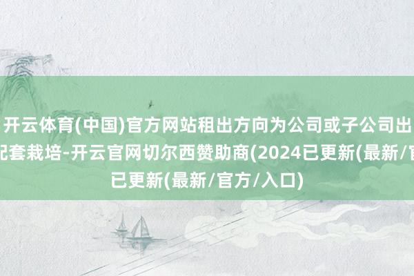 开云体育(中国)官方网站租出方向为公司或子公司出产栽培及配套栽培-开云官网切尔西赞助商(2024已更新(最新/官方/入口)