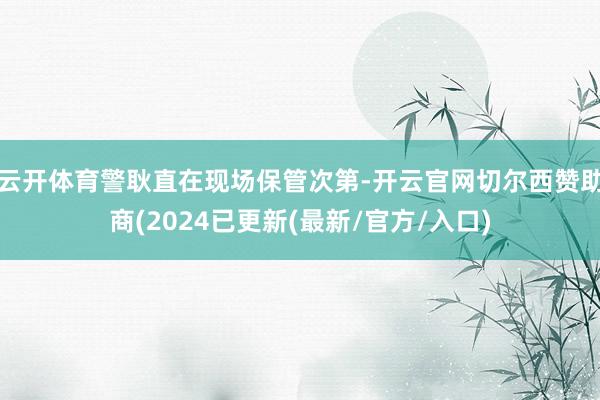 云开体育警耿直在现场保管次第-开云官网切尔西赞助商(2024已更新(最新/官方/入口)
