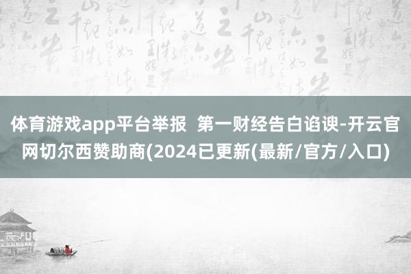 体育游戏app平台举报  第一财经告白谄谀-开云官网切尔西赞助商(2024已更新(最新/官方/入口)