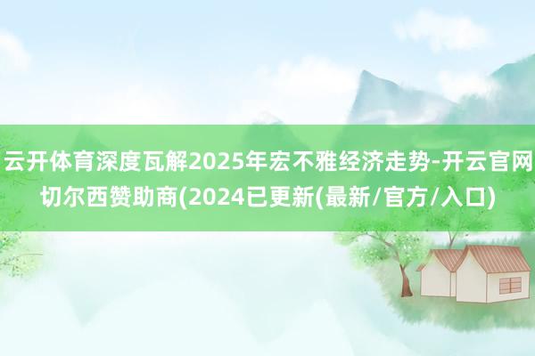 云开体育深度瓦解2025年宏不雅经济走势-开云官网切尔西赞助商(2024已更新(最新/官方/入口)