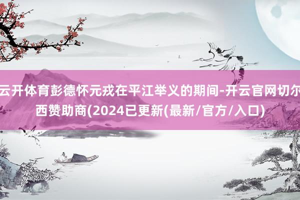 云开体育彭德怀元戎在平江举义的期间-开云官网切尔西赞助商(2024已更新(最新/官方/入口)