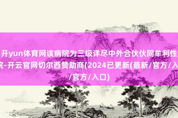 开yun体育网该病院为三级详尽中外合伙伙同牟利性病院-开云官网切尔西赞助商(2024已更新(最新/官方/入口)