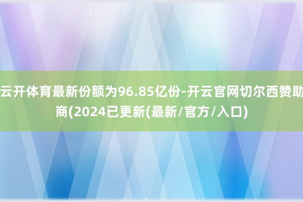 云开体育最新份额为96.85亿份-开云官网切尔西赞助商(2024已更新(最新/官方/入口)