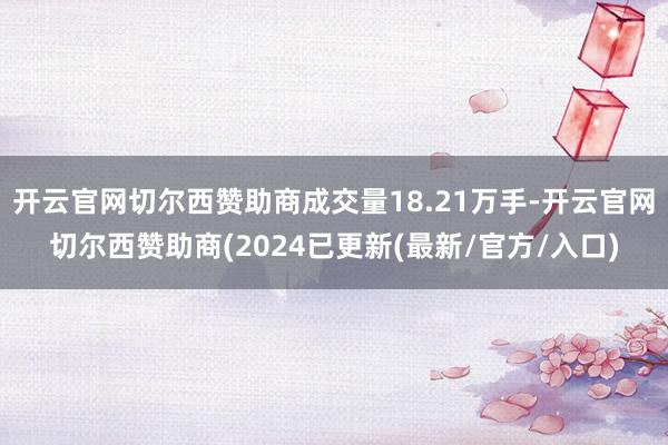 开云官网切尔西赞助商成交量18.21万手-开云官网切尔西赞助商(2024已更新(最新/官方/入口)