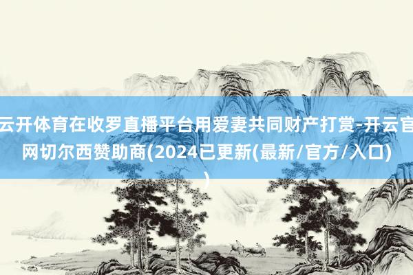 云开体育在收罗直播平台用爱妻共同财产打赏-开云官网切尔西赞助商(2024已更新(最新/官方/入口)