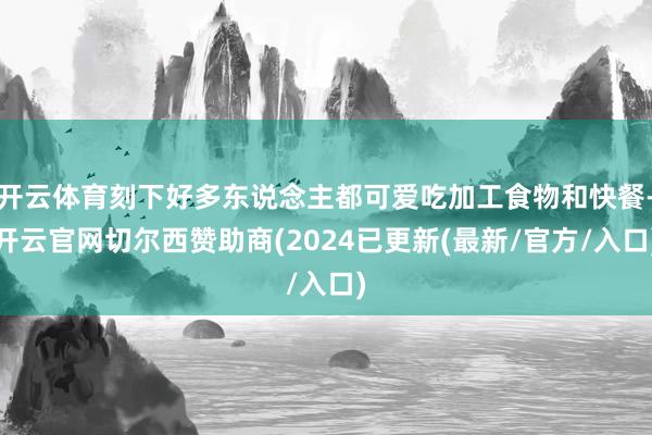 开云体育刻下好多东说念主都可爱吃加工食物和快餐-开云官网切尔西赞助商(2024已更新(最新/官方/入口)