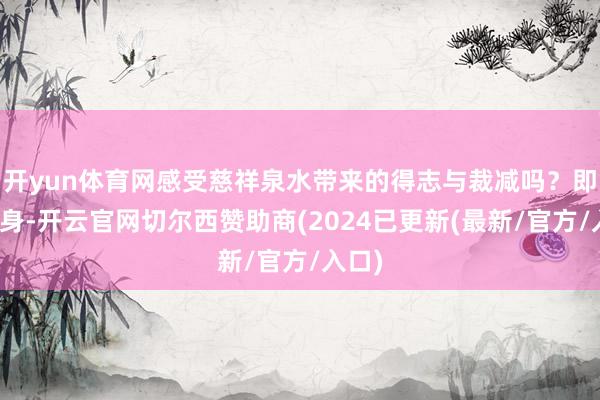 开yun体育网感受慈祥泉水带来的得志与裁减吗？即刻动身-开云官网切尔西赞助商(2024已更新(最新/官方/入口)