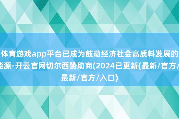 体育游戏app平台已成为鼓动经济社会高质料发展的要津能源-开云官网切尔西赞助商(2024已更新(最新/官方/入口)