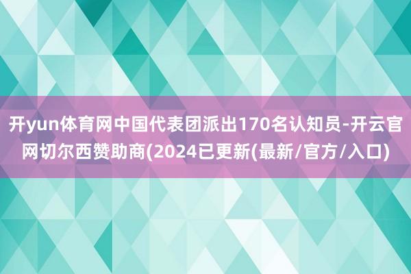 开yun体育网中国代表团派出170名认知员-开云官网切尔西赞助商(2024已更新(最新/官方/入口)