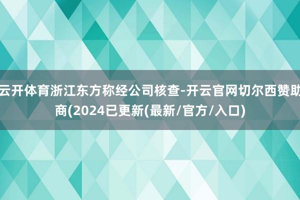 云开体育浙江东方称经公司核查-开云官网切尔西赞助商(2024已更新(最新/官方/入口)