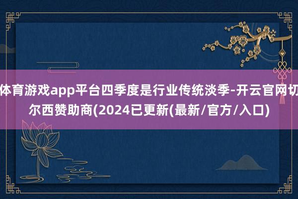 体育游戏app平台四季度是行业传统淡季-开云官网切尔西赞助商(2024已更新(最新/官方/入口)