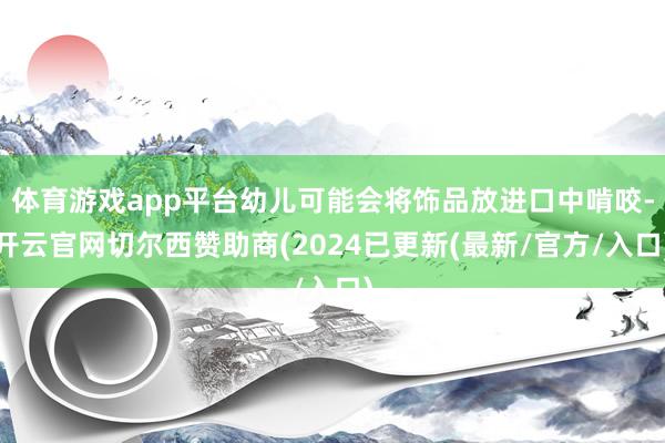 体育游戏app平台幼儿可能会将饰品放进口中啃咬-开云官网切尔西赞助商(2024已更新(最新/官方/入口)