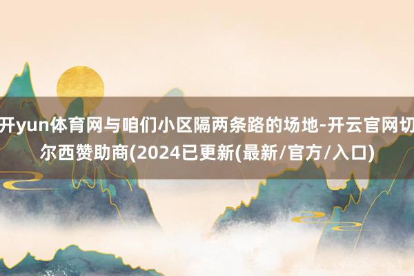 开yun体育网与咱们小区隔两条路的场地-开云官网切尔西赞助商(2024已更新(最新/官方/入口)