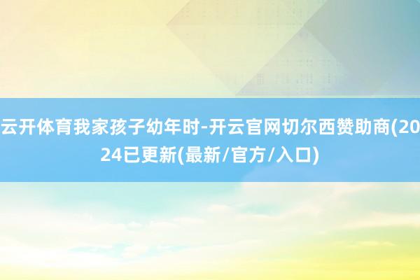 云开体育我家孩子幼年时-开云官网切尔西赞助商(2024已更新(最新/官方/入口)