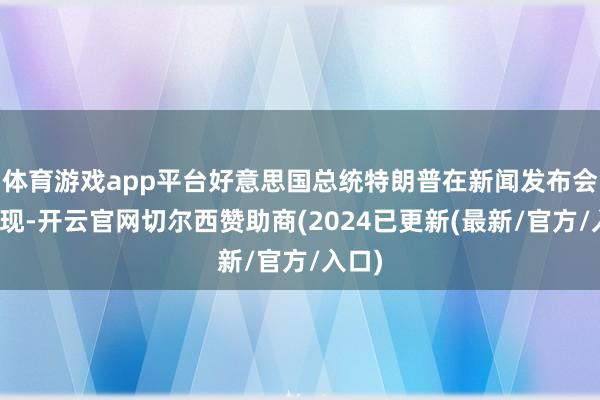 体育游戏app平台好意思国总统特朗普在新闻发布会上表现-开云官网切尔西赞助商(2024已更新(最新/官方/入口)