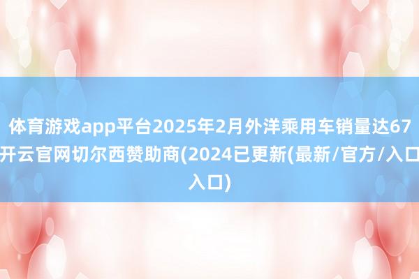 体育游戏app平台2025年2月外洋乘用车销量达67-开云官网切尔西赞助商(2024已更新(最新/官方/入口)