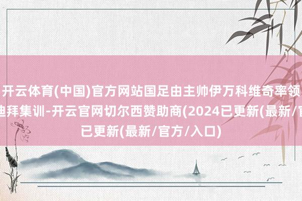 开云体育(中国)官方网站国足由主帅伊万科维奇率领在阿联酋迪拜集训-开云官网切尔西赞助商(2024已更新(最新/官方/入口)