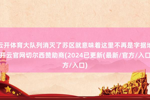云开体育大队列消灭了苏区就意味着这里不再是字据地-开云官网切尔西赞助商(2024已更新(最新/官方/入口)