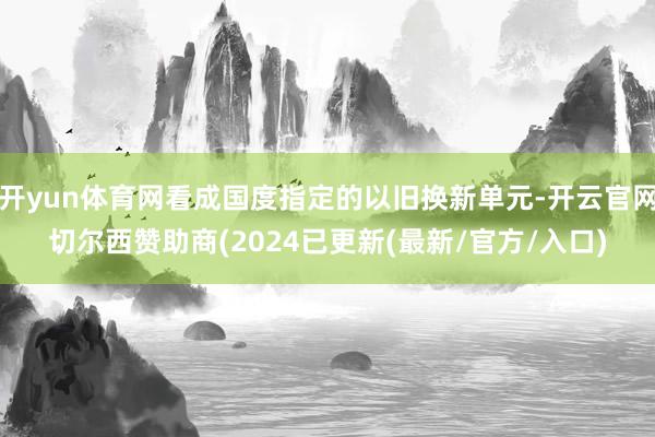 开yun体育网看成国度指定的以旧换新单元-开云官网切尔西赞助商(2024已更新(最新/官方/入口)