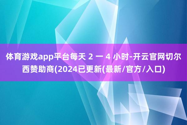 体育游戏app平台每天 2 一 4 小时-开云官网切尔西赞助商(2024已更新(最新/官方/入口)