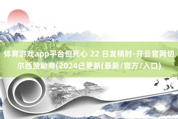 体育游戏app平台但死心 22 日发稿时-开云官网切尔西赞助商(2024已更新(最新/官方/入口)