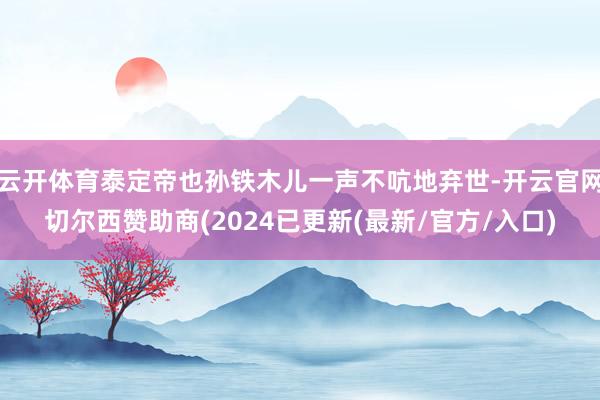 云开体育泰定帝也孙铁木儿一声不吭地弃世-开云官网切尔西赞助商(2024已更新(最新/官方/入口)