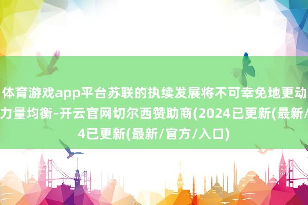 体育游戏app平台苏联的执续发展将不可幸免地更动欧洲大陆的力量均衡-开云官网切尔西赞助商(2024已更新(最新/官方/入口)