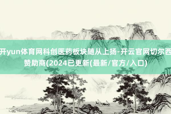 开yun体育网科创医药板块随从上扬-开云官网切尔西赞助商(2024已更新(最新/官方/入口)