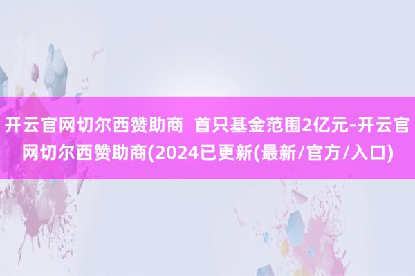 开云官网切尔西赞助商  首只基金范围2亿元-开云官网切尔西赞助商(2024已更新(最新/官方/入口)