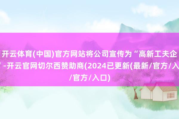 开云体育(中国)官方网站将公司宣传为“高新工夫企业”-开云官网切尔西赞助商(2024已更新(最新/官方/入口)