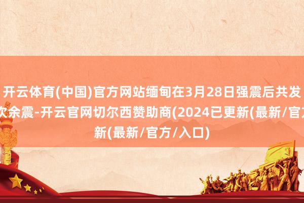 开云体育(中国)官方网站缅甸在3月28日强震后共发生了99次余震-开云官网切尔西赞助商(2024已更新(最新/官方/入口)