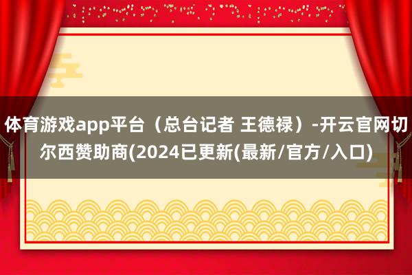 体育游戏app平台（总台记者 王德禄）-开云官网切尔西赞助商(2024已更新(最新/官方/入口)
