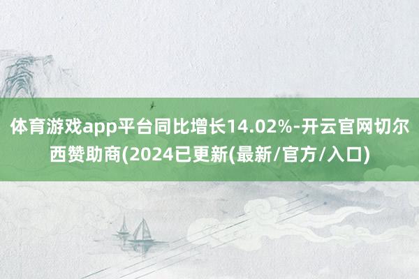 体育游戏app平台同比增长14.02%-开云官网切尔西赞助商(2024已更新(最新/官方/入口)
