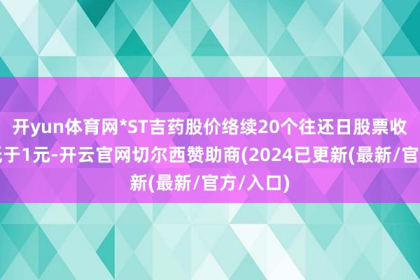 开yun体育网*ST吉药股价络续20个往还日股票收盘价均低于1元-开云官网切尔西赞助商(2024已更新(最新/官方/入口)