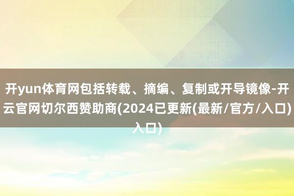 开yun体育网包括转载、摘编、复制或开导镜像-开云官网切尔西赞助商(2024已更新(最新/官方/入口)