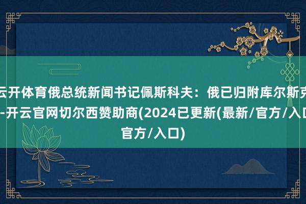 云开体育俄总统新闻书记佩斯科夫：俄已归附库尔斯克州-开云官网切尔西赞助商(2024已更新(最新/官方/入口)
