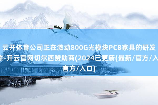 云开体育公司正在激动800G光模块PCB家具的研发使命-开云官网切尔西赞助商(2024已更新(最新/官方/入口)