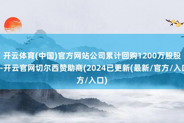 开云体育(中国)官方网站公司累计回购1200万股股份-开云官网切尔西赞助商(2024已更新(最新/官方/入口)
