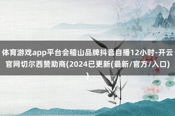 体育游戏app平台会稽山品牌抖音自播12小时-开云官网切尔西赞助商(2024已更新(最新/官方/入口)