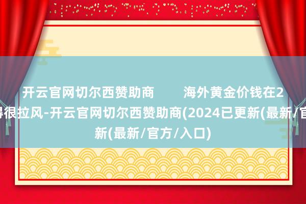 开云官网切尔西赞助商        海外黄金价钱在22日发达得很拉风-开云官网切尔西赞助商(2024已更新(最新/官方/入口)