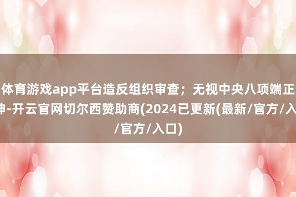 体育游戏app平台造反组织审查；无视中央八项端正精神-开云官网切尔西赞助商(2024已更新(最新/官方/入口)