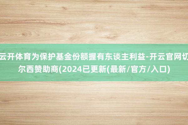 云开体育为保护基金份额握有东谈主利益-开云官网切尔西赞助商(2024已更新(最新/官方/入口)
