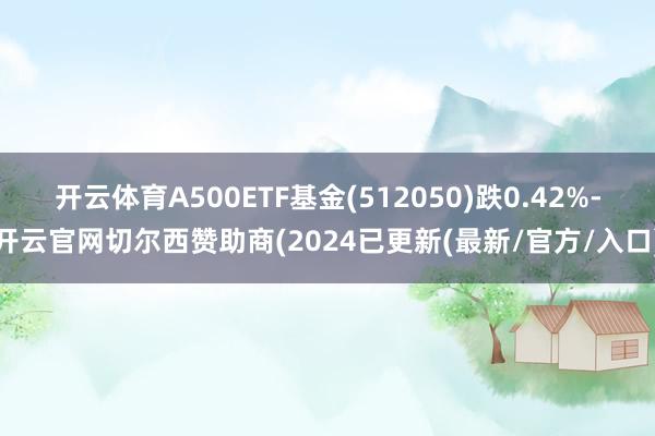 开云体育A500ETF基金(512050)跌0.42%-开云官网切尔西赞助商(2024已更新(最新/官方/入口)
