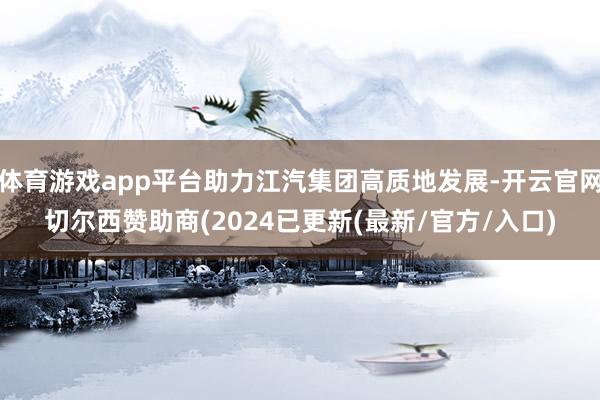 体育游戏app平台助力江汽集团高质地发展-开云官网切尔西赞助商(2024已更新(最新/官方/入口)