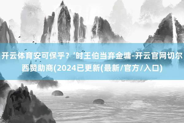开云体育安可保乎？’时王伯当弃金墉-开云官网切尔西赞助商(2024已更新(最新/官方/入口)