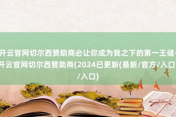 开云官网切尔西赞助商必让你成为我之下的第一王储-开云官网切尔西赞助商(2024已更新(最新/官方/入口)