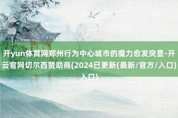 开yun体育网郑州行为中心城市的魔力愈发突显-开云官网切尔西赞助商(2024已更新(最新/官方/入口)