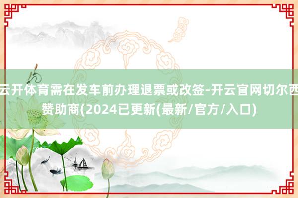 云开体育需在发车前办理退票或改签-开云官网切尔西赞助商(2024已更新(最新/官方/入口)