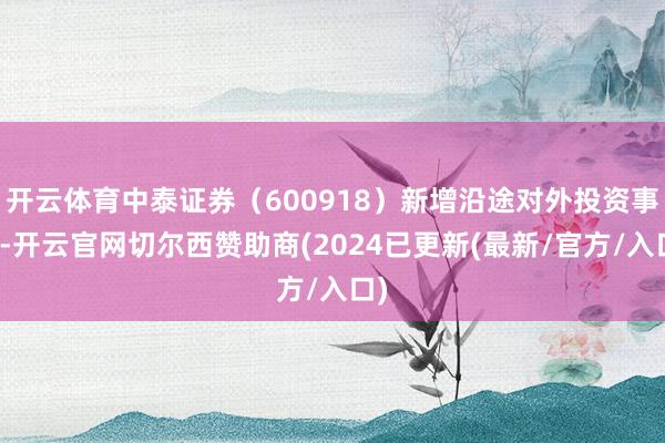 开云体育中泰证券（600918）新增沿途对外投资事件-开云官网切尔西赞助商(2024已更新(最新/官方/入口)